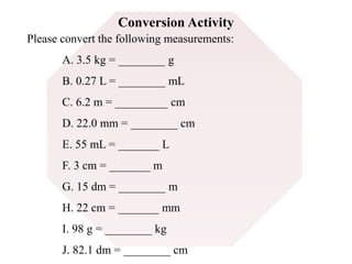Conversion Activity 
Please convert the following measurements: 
A. 3.5 kg = ________ g 
B. 0.27 L = ________ mL 
C. 6.2 m = _________ cm 
D. 22.0 mm = ________ cm 
E. 55 mL = _______ L 
F. 3 cm = _______ m 
G. 15 dm = ________ m 
H. 22 cm = _______ mm 
I. 98 g = ________ kg 
J. 82.1 dm = ________ cm 
 
