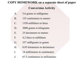 COPY HOMEWORK on a separate sheet of paper 
Conversion Activity 
A. 5.6 grams to milligrams 
B. 125 centimeters to meters 
C. 1350 milliliters to liters 
D. 3000 grams to kilograms 
E. 25 decimeters to meters 
F. 4.2 liters to milliliters 
G. 357 milligrams to grams 
H. 0.85 kilometers to decimeters 
I. 14 millimeters to centimeters 
J. 67.5 centimeters to millimeters 
 