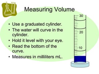 Measuring Volume 
• Use a graduated cylinder. 
• The water will curve in the 
cylinder. 
• Hold it level with your eye. 
• Read the bottom of the 
curve. 
• Measures in milliliters mL. 
30 
20 
10 
 