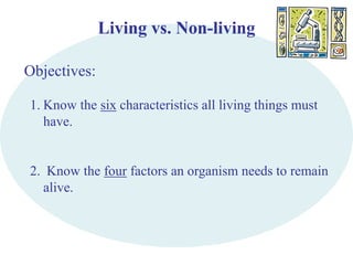 Living vs. Non-living 
Objectives: 
1. Know the six characteristics all living things must 
have. 
2. Know the four factors an organism needs to remain 
alive. 
 