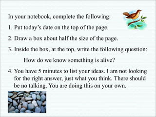 In your notebook, complete the following: 
1. Put today’s date on the top of the page. 
2. Draw a box about half the size of the page. 
3. Inside the box, at the top, write the following question: 
How do we know something is alive? 
4. You have 5 minutes to list your ideas. I am not looking 
for the right answer, just what you think. There should 
be no talking. You are doing this on your own. 
 