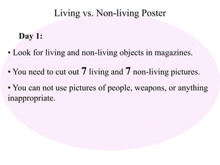 Living vs. Non-living Poster 
Day 1: 
• Look for living and non-living objects in magazines. 
• You need to cut out 7 living and 7 non-living pictures. 
• You can not use pictures of people, weapons, or anything 
inappropriate. 
 