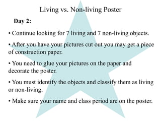 Living vs. Non-living Poster 
Day 2: 
• Continue looking for 7 living and 7 non-living objects. 
• After you have your pictures cut out you may get a piece 
of construction paper. 
• You need to glue your pictures on the paper and 
decorate the poster. 
• You must identify the objects and classify them as living 
or non-living. 
• Make sure your name and class period are on the poster. 
 