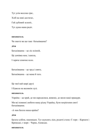 Тут усім веселка грає,
Хліб на ниві достигає,
Гай дубовий зеленіє,
Тут душа наша радіє.
вихователь
Чи знаєте ви що таке батьківщина?
діти
Батьківщина – це ліс осінній,
Це домівка моя, і школа,
І гаряче сонячне коло.
Батьківщина – це труд і свято,
Батьківщина – це мама й тато.
Це твої най щирі друзі
І бджола на веснянім лузі.
вихователь
Україна – це край, де ми народилися, живемо, де жили наші пращури.
Ми всі повинні любити нашу рідну Україну, бути патріотами своєї
батьківщини.
-А чим багата наша країна?
діти
Багата хлібом, пшеницею. Тут шумлять ліси, родючі степи. Є гори – Карпати і
Кримські, є моря – Чорне, Азовське.
вихователь
 