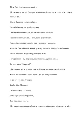 Діти. Так, будь-ласка, розкажіть!
(Підходять до матері, Дмитрик підносить стільчик, мати сідає, діти сідають
навколо неї.)
Мати. Ну що ж, тоді слухайте…
На небі нічному, на троні золотому,
Святий Миколай висідає, на землю з небес поглядає.
Навколо янголи літають – йому вони допомагають.
Повинні янголи все знати і в книгу величезну записати.
Миколай Святий вивчає книгу ту, кому покласти подарунки в ніч святу.
Багато небесних дарунків чудотворець має-
І в черевички, і під подушку, і в рукавички дарунки ховає.
Звучить пісня ―Миколай‖.
(Доспівуючи Мати залишається, а діти тихенько виходять із зали.)
Мати. Ніч таємнича, повна чарів…Ти цю нічку пам‘ятай.
У цю ніч без лиха й чварів,
З неба зійде Миколай.
Світять місяць, сяють зорі,
Диво-чари у нічнім просторі,
Закружляють у танку…
(Під музику танцюючи забігають сніжинки, обсипають мішурою гостей.)
 