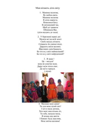Мам вітають діти світу
1. Мамина молитва,
Як любов свята.
Мамина молитва
В дітях вироста.
Помолюся Богу
В світанковий час,
Щоб усі тривоги
Обминали Вас.
(діти входять до зали)
2. У березневі перші дні
Малята всі на всій землі
Своїх матусь вітають
Співають їм дзвінкі пісні,
Дарують квіти весняні.
Щасливих днів бажають.
Бо хто ж у світі наймиліший?
Бо хто ж у світі найрідніший?
3. Я знаю !
Це – матуся!
вона як сонечко ясне.
Дарує всім тепло своє.
До неї я горнуся.
( пісня)
4. Матінко моя єдина!
Ти для мене цілий світ!
І хоч я мала дитина,
Хоч мені лиш кілька літ,
Та тебе, матусю мила,
Я кохаю над життя
І бажаю: будь щаслива,
Наче квітка весняна!
 
