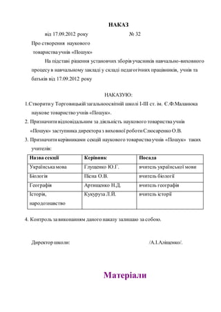 НАКАЗ
від 17.09.2012 року № 32
Про створення наукового
товаристваучнів «Пошук»
На підставі рішення установчих зборів учасників навчально-виховного
процесув навчальному закладі у складі педагогічних працівників, учнів та
батьків від 17.09.2012 року
НАКАЗУЮ:
1.Створитиу Торговицькійзагальноосвітній школі І-ІІІ ст. ім. Є.Ф.Маланюка
наукове товариство учнів «Пошук».
2. Призначитивідповідальним за діяльність наукового товаристваучнів
«Пошук» заступника директораз виховної роботиСлюсаренко О.В.
3. Призначитикерівниками секцій наукового товаристваучнів «Пошук» таких
учителів:
Назва секції Керівник Посада
Українськамова Глущенко Ю.Г. вчитель української мови
Біологія Пісна О.В. вчитель біології
Географія Артищенко Н.Д. вчитель географія
Історія,
народознавство
Кукуруза Л.Й. вчитель історії
4. Контроль завиконанням даного наказу залишаю за собою.
Директор школи: /А.І.Аліщенко/.
Матеріали
 