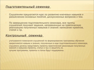 Подготовительный семинар
 Слушателям предлагается курс по развитию ключевых навыков и
разъяснению основных понятий, дискуссионных вопросов и тем.
 По завершению подготовительного семинара, все группы
слушателей получают задания, направленные на практическую
реализацию полученных навыков и знаний: написание проектов,
статей и пр.
 
Контрольный семинар
 
 учитываются пожелания слушателей по формированию программы обучения
 закрепляются навыки и знания, полученные в ходе подготовительного семинара,
 слушатели должны представить проекты практической реализации полученных
знаний и навыков (проекты, статьи и пр.) и защитить их.
 лучшие программы, проекты и статьи будут поддержаны.
 