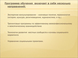 Программа обучения включает в себя несколько
направлений:
 Экспертное консультирование – ключевые понятия, терминология
(история, культура, религиоведение, журналистика, и пр.)
 Тренинговые программы по эффективному межконфессиональному
и межэтническому взаимодействию
 Технологии развития местных сообществ и основы социального
маркетинга
 Управление социальными проектами.
 