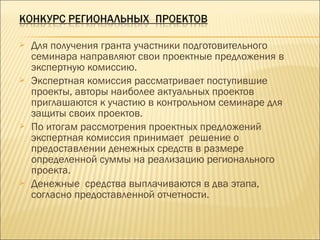 Для получения гранта участники подготовительного
семинара направляют свои проектные предложения в
экспертную комиссию.
 Экспертная комиссия рассматривает поступившие
проекты, авторы наиболее актуальных проектов
приглашаются к участию в контрольном семинаре для
защиты своих проектов.
 По итогам рассмотрения проектных предложений
экспертная комиссия принимает решение о
предоставлении денежных средств в размере
определенной суммы на реализацию регионального
проекта.
 Денежные средства выплачиваются в два этапа,
согласно предоставленной отчетности.
 