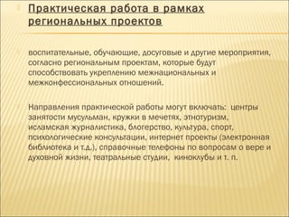  Практическая работа в рамках
региональных проектов
 воспитательные, обучающие, досуговые и другие мероприятия,
согласно региональным проектам, которые будут
способствовать укреплению межнациональных и
межконфессиональных отношений.
 Направления практической работы могут включать: центры
занятости мусульман, кружки в мечетях, этнотуризм,
исламская журналистика, блогерство, культура, спорт,
психологические консультации, интернет проекты (электронная
библиотека и т.д.), справочные телефоны по вопросам о вере и
духовной жизни, театральные студии, киноклубы и т. п.
 