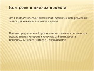  Контроль и анализ проекта
 Этап контроля позволит отслеживать эффективность различных
этапов деятельности и проекта в целом
 Выезды представителей организаторов проекта в регионы для
осуществления контроля и консультаций деятельности
региональных координаторов и специалистов
 