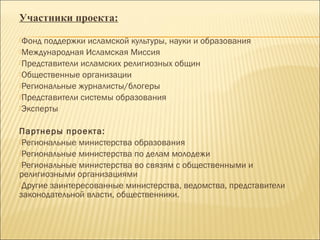 Участники проекта:
Фонд поддержки исламской культуры, науки и образования
Международная Исламская Миссия
Представители исламских религиозных общин
Общественные организации
Региональные журналисты/блогеры
Представители системы образования
Эксперты
Партнеры проекта:
Региональные министерства образования
Региональные министерства по делам молодежи
Региональные министерства во связям с общественными и
религиозными организациями
Другие заинтересованные министерства, ведомства, представители
законодательной власти, общественники.
 