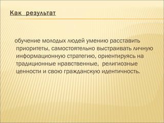 Как результат
обучение молодых людей умению расставить
приоритеты, самостоятельно выстраивать личную
информационную стратегию, ориентируясь на
традиционные нравственные, религиозные
ценности и свою гражданскую идентичность.
 