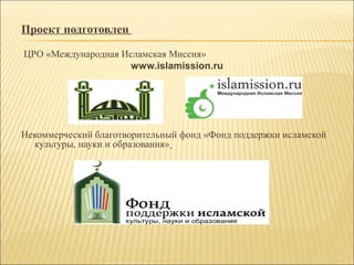 Проект подготовлен
ЦРО «Международная Исламская Миссия»
www.islamission.ru
Некоммерческий благотворительный фонд «Фонд поддержки исламской
культуры, науки и образования»
 