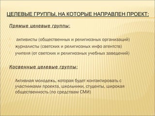 , :ЦЕЛЕВЫЕ ГРУППЫ НА КОТОРЫЕ НАПРАВЛЕН ПРОЕКТ
Прямые целевые группы:
 активисты (общественных и религиозных организаций)
 журналисты (светских и религиозных инфо агентств)
 учителя (от светских и религиозных учебных заведений)
Косвенные целевые группы:
 Активная молодежь, которая будет контактировать с
участниками проекта, школьники, студенты, широкая
общественность (по средствам СМИ)
 