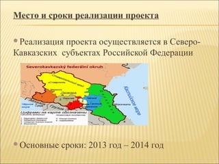 Место и сроки реализации проекта
Реализация проекта осуществляется в Северо-
Кавказских субъектах Российской Федерации
Основные сроки: 2013 год – 2014 год
 
