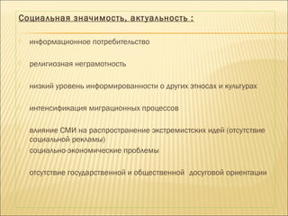 Социальная значимость, актуальность :
 информационное потребительство
 религиозная неграмотность
 низкий уровень информированности о других этносах и культурах
 интенсификация миграционных процессов
 влияние СМИ на распространение экстремистских идей (отсутствие
социальной рекламы)
 социально-экономические проблемы
 отсутствие государственной и общественной досуговой ориентации
 