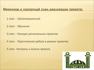 Механизм и поэтапный план реализации проекта:
 1 этап – Организационный
 2 этап – Обучение
 3 этап – Конкурс региональных проектов
 4 этап – Практическая работа в рамках проектов
 5 этап - Контроль и анализ проекта
 