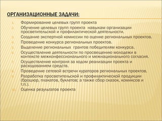 1. Формирование целевых групп проекта
2. Обучение целевых групп проекта навыкам организации
просветительской и профилактической деятельности.
3. Создание экспертной комиссии по оценке региональных проектов.
4. Проведение конкурса региональных проектов.
5. Выделение региональных грантов победителям конкурса.
6. Осуществление деятельности по просвещению молодежи в
контексте межконфессионального и межнационального согласия.
7. Осуществление контроля за ходом реализации проекта и
расходованием средств.
8. Проведение сетевой встречи кураторов региональных проектов.
9. Разработка просветительской и профилактической продукции
(брошюр, плакатов, буклетов; а также сбор сказок, комиксов и
т.п.).
10. Оценка результатов проекта
 