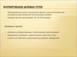  Формирование групп слушателей проекта осуществляется на
основании рассмотрения поступающих заявок.
 Каждая группа насчитывает по 15-20 человек
 
Целевые группы
 активисты (общественных и религиозных организаций)
 журналисты (светских и религиозных инфо агентств)
 учителя (от светских и религиозных учебных заведений).
 