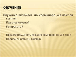 Обучение включает по 2семинара для каждой
группы:
 Подготовительный
 Контрольный
 Продолжительность каждого семинара по 3-5 дней
 Периодичность 2-3 месяца
 