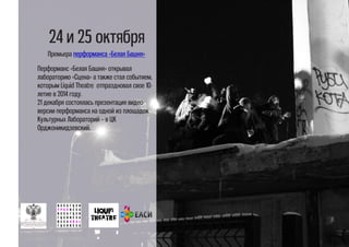 24 и 25 октября
Премьера перформанса «Белая Башня»
Перформанс «Белая Башня» открывал
лабораторию «Сцена» а также стал событием,
которым Liquid Theatre отпраздновал свое 10-
летие в 2014 году.
21 декабря состоялась презентация видео-
версии перформанса на одной из площадок
Культурных Лабораторий – в ЦК
Орджоникидзевский.
 