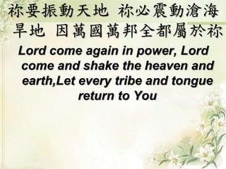 祢要振動天地 祢必震動滄海
旱地 因萬國萬邦全都屬於祢
Lord come again in power, Lord
come and shake the heaven and
earth,Let every tribe and tongue
return to You
 