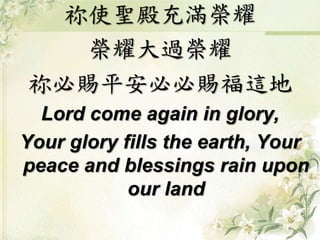 祢使聖殿充滿榮耀
榮耀大過榮耀
祢必賜平安必必賜福這地
Lord come again in glory,
Your glory fills the earth, Your
peace and blessings rain upon
our land
 