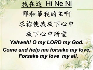 我在這 Hi Ne Ni
耶和華我的主啊
求祢使我放下心中
放下心中所愛
Yahweh! O my LORD my God.
Come and help me forsake my love,
Forsake my love my all.
 