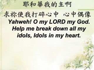 耶和華我的主啊
求祢使我打碎心中 心中偶像
Yahweh! O my LORD my God.
Help me break down all my
idols, Idols in my heart.
 