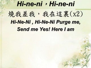 Hi-ne-ni，Hi-ne-ni
燒我差我，我在這裏(x2)
Hi-Ne-Ni , Hi-Ne-Ni Purge me,
Send me Yes! Here I am
 