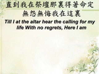直到我在祭壇那裏得著命定
無怨無悔我在這裏
Till I at the altar hear the calling for my
life With no regrets, Here I am
 