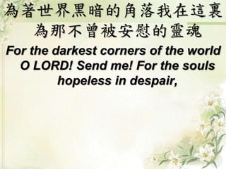 為著世界黑暗的角落我在這裏
為那不曾被安慰的靈魂
For the darkest corners of the world
O LORD! Send me! For the souls
hopeless in despair,
 
