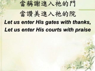 當稱謝進入祂的門
當讚美進入祂的院
Let us enter His gates with thanks,
Let us enter His courts with praise
 