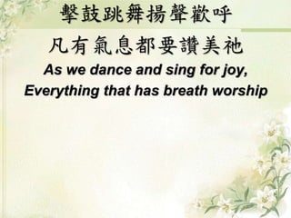 擊鼓跳舞揚聲歡呼
凡有氣息都要讚美祂
As we dance and sing for joy,
Everything that has breath worship
 