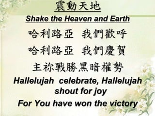 震動天地
Shake the Heaven and Earth
哈利路亞 我們歡呼
哈利路亞 我們慶賀
主祢戰勝黑暗權勢
Hallelujah celebrate, Hallelujah
shout for joy
For You have won the victory
 