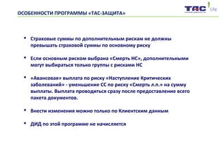 ОСОБЕННОСТИ ПРОГРАММЫ «ТАС-ЗАЩИТА»
 Страховые суммы по дополнительным рискам не должны
превышать страховой суммы по основному риску
 Если основным риском выбрана «Смерть НС», дополнительными
могут выбираться только группы с рисками НС
 «Авансовая» выплата по риску «Наступление Критических
заболеваний» - уменьшение СС по риску «Смерть л.п.» на сумму
выплаты. Выплата проводиться сразу после предоставление всего
пакета документов.
 Внести изменения можно только по Клиентским данным
 ДИД по этой программе не начисляется
 