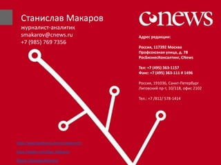 Адрес редакции:
Россия, 117392 Москва
Профсоюзная улица, д. 78
РосБизнесКонсалтинг, CNews
Тел: +7 (495) 363-1157
Факс: +7 (495) 363-111 # 1496
Россия, 191036, Санкт-Петербург
Лиговский пр-т, 10/118, офис 2102
Тел.: +7 /812/ 578-1414
Станислав Макаров
журналист-аналитик
smakarov@cnews.ru
+7 (985) 769 7356
https://www.facebook.com/s.makarov15
https://twitter.com/Stas_Makarov
Skype: Stanislav.Makarov
 