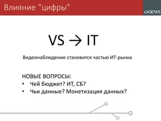 Влияние “цифры”
Видеонаблюдение становится частью ИТ-рынка
VS → IT
НОВЫЕ ВОПРОСЫ:
• Чей бюджет? ИТ, СБ?
• Чьи данные? Монетизация данных?
 