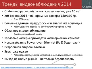 Тренды видеонаблюдения 2014
• Стабильно растущий рынок, как минимум, уже 10 лет
• Хит сезона 2014 – панорамные камеры 180/360 гр.
• Рост 60% в год
• Большие данные: краудсорсинг и аналитика соцмедиа
• Расследование взрыва на Бостонском марафоне в 2013
• Облачное видеонаблюдение
• Особенно китайский рынок
• Тепловые камеры приходят в коммерческий сегмент
• Использование Power-over-Ethernet (PoE) будет расти
• Встроенная видеоаналитика
• Звук тоже нужен
• 70% продаваемых камер имеют одно или двунаправленное аудио
• Выход на новые рынки – не только безопасность
http://www.securityinfowatch.com/news/11281749/ihs-top-10-video-surveillance-trends-for-2014
 