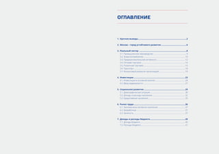 ОГЛАВЛЕНИЕ
1.	 Краткие выводы.....................................................................................2
2.	 Москва – город устойчивого развития.............................................6
3.	 Реальный сектор ...................................................................................8
3.1. Промышленное производство..................................................................... 9
3.2. Энергопотребление........................................................................................10
3.3. Предпринимательская активность............................................................12
3.4. Оптовая торговля............................................................................................14
3.5. Розничная торговля........................................................................................15
3.6. Транспорт...........................................................................................................18
3.7. Финансовый результат организаций.......................................................19
4.	 Инвестиции...........................................................................................23
4.1. Инвестиции в основной капитал...............................................................24
4.2. Ввод недвижимости........................................................................................27
5.	 Социальное развитие.........................................................................29
5.1. Демографическая ситуация..........................................................................30
5.2. Доходы и расходы населения......................................................................32
5.3. Кредитование населения..............................................................................35
6.	 Рынок труда...........................................................................................36
6.1. Экономически активное население..........................................................37
6.2. Безработица.......................................................................................................37
6.3. Занятость............................................................................................................37
7.	 Доходы и расходы бюджета..............................................................39
7.1. Доходы бюджета...............................................................................................40
7.2. Расходы бюджета.............................................................................................41
 