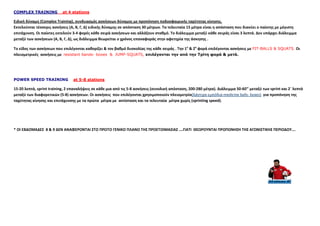 COMPLEX TRAINING at 4 stations
Ειδική δύναμη (Complex Training), συνδυασμός ασκήσεων δύναμης με προπόνηση ποδοσφαιρικής ταχύτητας κίνησης.
Εκτελούνται τέσσερις ασκήσεις (Α, Β, Γ, Δ) ειδικής δύναμης σε απόσταση 30 μέτρων. Τα τελευταία 15 μέτρα είναι η απόσταση που διανύει ο παίκτης με μέγιστη
επιτάχυνση. Οι παίκτες εκτελούν 3-4 φορές κάθε σειρά ασκήσεων και αλλάζουν σταθμό. Το διάλειμμα μεταξύ κάθε σειράς είναι 3 λεπτά. Δεν υπάρχει διάλειμμα
μεταξύ των ασκήσεων (Α, Β, Γ, Δ), ως διάλειμμα θεωρείται ο χρόνος επαναφοράς στην αφετηρία της άσκησης .
Το είδος των ασκήσεων που επιλέγονται καθορίζει & τον βαθμό δυσκολίας της κάθε σειράς . Την 1η
& 2η
φορά επιλέγονται ασκήσεις με FIT-BALLS & SQUATS. Οι
πλειομετρικές ασκήσεις με resistant bands- boxes & JUMP-SQUATS, επιλέγονται την από την Τρίτη φορά & µετά.
POWER SPEED TRAINING at 5-8 stations
15-20 λεπτά, sprint training, 2 επαναλήψεις σε κάθε μια από τις 5-8 ασκήσεις (συνολική απόσταση, 200-280 μέτρα). Διάλειμμα 50-60’’ μεταξύ των sprint και 2΄ λεπτά
μεταξύ των διαφορετικών (5-8) ασκήσεων. Οι ασκήσεις που επιλέγονται χρησιμοποιούν πλειομετρία(λάστιχα-εμπόδια-medicine balls- boxes) για προπόνηση της
ταχύτητας κίνησης και επιτάχυνσης με τα πρώτα μέτρα με αντίσταση και τα τελευταία μέτρα χωρίς (sprinting speed).
* ΟΙ ΕΒΔΟΜΑΔΕΣ 8 & 9 ΔΕΝ ΑΝΑΦΕΡΟΝΤΑΙ ΣΤΟ ΠΡΩΤΟ ΓΕΝΙΚΟ ΠΛΑΝΟ ΤΗΣ ΠΡΟΕΤΟΙΜΑΣΙΑΣ ….ΓΙΑΤΙ ΘΕΩΡΟΥΝΤΑΙ ΠΡΟΠΟΝΗΣΗ ΤΗΣ ΑΓΩΝΙΣΤΙΚΗΣ ΠΕΡΙΟΔΟΥ….
 