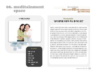Healthcare DOF_BIF 53
Scenario 미래 시나리오
Profile
• 이름: 진 주 희
• 성별: 여
• 나이: 57세
• 거주지: 서울
• 직업: 주부
• 가족: 남편(60), 딸2,
아들1
06. meditainment
space
무료하고, 단조로운 일상 속에서 마땅히 스트레스를 해소할 곳도 고민을 나눌 상대도
마땅찮은 나날을 보내고 있는데 아침부터 첫째 딸이 집으로 와서는 다짜고짜 나를 차
에 태우고선 ‘Gold Generation’이라는 곳으로 향한다. 정문을 들어서니 마치 우아
한 미술관에 온 듯한 착각이 든다. 여기가 어디냐고 딸에게 물으니 나 같은 중장년층
이 삶의 활력을 얻어가는 곳이라는 애매모호한 대답을 한다. 안내에 따라 전통 문양
으로 수 놓은 가운으로 갈아입고 예약된 캡슐방으로 들어서니 잠시 후 종합진료 담당
의사를 비롯해 한의사, 전문영양사, 운동설계사, 문화치료사, 정신상담사가 차례로
방문하여 나의 건강상태를 심도 있게 진단한다. 다행히 건강상태는 대체로 양호한 상
태인데 우울증 초기증상과 스트레스 지수가 많이 높다고 한다. 전담 의사분이 스트레
칭, 음악치유, 그룹 레크레이션과 동양화 그리기 프로그램으로 구성된 종합 처방을
제공해 준다. 방문 첫날이라 ‘Gold Generation’ 시설 안내를 위해 가이드를 따라 2
층으로 올라가니 10여명의 회원들이 운동설계사의 지도에 맞춰 운동을 즐기고 있다.
3층에서 6층 사이에는 다양한 문화 프로그램과 커뮤니티 활동을 위한 카페형 룸들이
갖춰져 있었는데 참여하게 될 그룹 레크레이션반은 내가 머무는 내내 유쾌한 웃음소
리가 끊이지 않는다. 동양화 카페에 걸려있던 회원들의 작품들의 보니 내 안에서 한
동안 느낄 수 없었던 뜨거운 감정이 쏟아지는 느낌이 난다. ‘Gold Generation’, 왠
지 내 삶에 활력을 되찾아 줄 수 있을 것 같은 좋은 예감이 든다.
“삶의 활력을 되찾아 주는 즐거운 공간”
과제 6. Gold 세대를 위한 meditainment
공간 서비스디자인
Device Design Infra DesignService Design
 