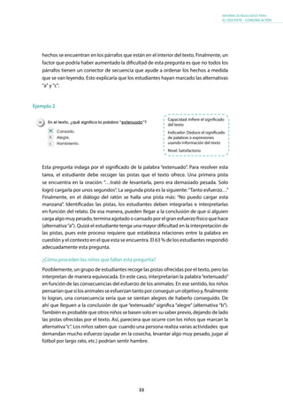 33
INFORME DE RESULTADOS PARA
EL DOCENTE - COMUNICACIÓN
hechos se encuentran en los párrafos que están en el interior del texto. Finalmente, un
factor que podría haber aumentado la dificultad de esta pregunta es que no todos los
párrafos tienen un conector de secuencia que ayude a ordenar los hechos a medida
que se van leyendo. Esto explicaría que los estudiantes hayan marcado las alternativas
"a" y "c".
Ejemplo 2
Esta pregunta indaga por el significado de la palabra “extenuado”. Para resolver esta
tarea, el estudiante debe recoger las pistas que el texto ofrece. Una primera pista
se encuentra en la oración: “…trató de levantarla, pero era demasiado pesada. Solo
logró cargarla por unos segundos”. La segunda pista es la siguiente:“Tanto esfuerzo…”
Finalmente, en el diálogo del ratón se halla una pista más: “No puedo cargar esta
manzana”. Identificadas las pistas, los estudiantes deben integrarlas e interpretarlas
en función del relato. De esa manera, pueden llegar a la conclusión de que si alguien
carga algo muy pesado, termina agotado o cansado por el gran esfuerzo físico que hace
(alternativa“a”). Quizá el estudiante tenga una mayor dificultad en la interpretación de
las pistas, pues este proceso requiere que establezca relaciones entre la palabra en
cuestión y el contexto en el que esta se encuentra. El 63 % de los estudiantes respondió
adecuadamente esta pregunta.
¿Cómo proceden los niños que fallan esta pregunta?
Posiblemente, un grupo de estudiantes recoge las pistas ofrecidas por el texto, pero las
interpretan de manera equivocada. En este caso, interpretarían la palabra“extenuado”
en función de las consecuencias del esfuerzo de los animales. En ese sentido, los niños
pensaríanquesilosanimalesseesfuerzantantoporconseguirunobjetivoy,finalmente
lo logran, una consecuencia sería que se sientan alegres de haberlo conseguido. De
ahí que lleguen a la conclusión de que “extenuado” significa “alegre” (alternativa “b”).
También es probable que otros niños se basen solo en su saber previo, dejando de lado
las pistas ofrecidas por el texto. Así, pareciera que ocurre con los niños que marcan la
alternativa“c”. Los niños saben que cuando una persona realiza varias actividades que
demandan mucho esfuerzo (ayudar en la cosecha, levantar algo muy pesado, jugar al
fútbol por largo rato, etc.) podrían sentir hambre.
Capacidad: Infiere el significado
del texto
Indicador: Deduce el significado
de palabras o expresiones
usando información del texto
Nivel: Satisfactorio
En el texto, ¿qué significa la palabra “extenuado”?
Cansado.
Alegre.
Hambriento.
36.
a
b
c
 