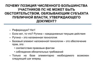 ПОЧЕМУ ПОЗИЦИЯ ЧИСЛЕННОГО БОЛЬШИНСТВА
УЧАСТНИКОВ ПС НЕ МОЖЕТ БЫТЬ
ОБСТОЯТЕЛЬСТВОМ, ОБЯЗЫВАЮЩИМ СУБЪЕКТА
ПУБЛИЧНОЙ ВЛАСТИ, УТВЕРЖДАЮЩЕГО
ДОКУМЕНТ?
– Референдум? Нет!
– Если нет, то что? Рутина – каждодневные текущие действия
– Рутина – это налаженная технология
– Базовый элемент наложенной технологии – это обеспечение
прав, это:
• соответствие правовым фактам
• соблюдение обязательных требований
– Только на базе элементарно необходимого возможен
следующий шаг вперед
 