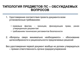 ТИПОЛОГИЯ ПРЕДМЕТОВ ПС – ОБСУЖДАЕМЫХ
ВОПРОСОВ
1. Удостоверение соответствия проекта документа всем
установленным требованиям:
• правовым фактам, - границам, фиксирующим права, ранее
утвержденным документам
• требованиям технических регламентов безопасности
2. «Вопросы сверх минимально необходимого» - обоснование
целесообразности и рациональности предлагаемых решений
Без удостоверения первой документ вообще не должен утверждаться
– прямая ответственность органа градорегулирвоания
 