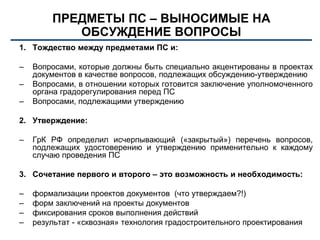 ПРЕДМЕТЫ ПС – ВЫНОСИМЫЕ НА
ОБСУЖДЕНИЕ ВОПРОСЫ
1. Тождество между предметами ПС и:
– Вопросами, которые должны быть специально акцентированы в проектах
документов в качестве вопросов, подлежащих обсуждению-утверждению
– Вопросами, в отношении которых готовится заключение уполномоченного
органа градорегулирования перед ПС
– Вопросами, подлежащими утверждению
2. Утверждение:
– ГрК РФ определил исчерпывающий («закрытый») перечень вопросов,
подлежащих удостоверению и утверждению применительно к каждому
случаю проведения ПС
3. Сочетание первого и второго – это возможность и необходимость:
– формализации проектов документов (что утверждаем?!)
– форм заключений на проекты документов
– фиксирования сроков выполнения действий
– результат - «сквозная» технология градостроительного проектирования
 