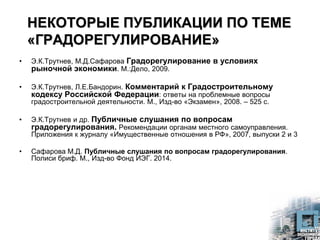НЕКОТОРЫЕ ПУБЛИКАЦИИ ПО ТЕМЕ
«ГРАДОРЕГУЛИРОВАНИЕ»
• Э.К.Трутнев, М.Д.Сафарова Градорегулирование в условиях
рыночной экономики. М.:Дело, 2009.
• Э.К.Трутнев, Л.Е.Бандорин. Комментарий к Градостроительному
кодексу Российской Федерации: ответы на проблемные вопросы
градостроительной деятельности. М., Изд-во «Экзамен», 2008. – 525 с.
• Э.К.Трутнев и др. Публичные слушания по вопросам
градорегулирования. Рекомендации органам местного самоуправления.
Приложения к журналу «Имущественные отношения в РФ», 2007, выпуски 2 и 3
• Сафарова М.Д. Публичные слушания по вопросам градорегулирования.
Полиси бриф. М., Изд-во Фонд ИЭГ. 2014.
 