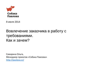 8 июля 2014
Самарина Ольга,
Менеджер проектов «Собака Павлова»
http://pavlova.cc/
Вовлечение заказчика в работу с
требованиями.
Как и зачем?
 